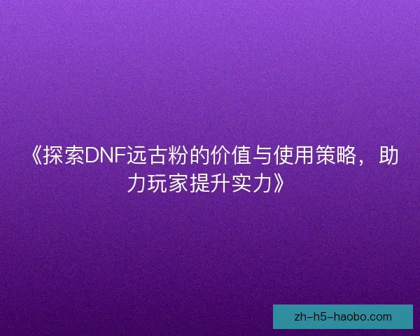 《探索DNF远古粉的价值与使用策略，助力玩家提升实力》