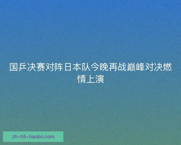 国乒决赛对阵日本队今晚再战巅峰对决燃情上演