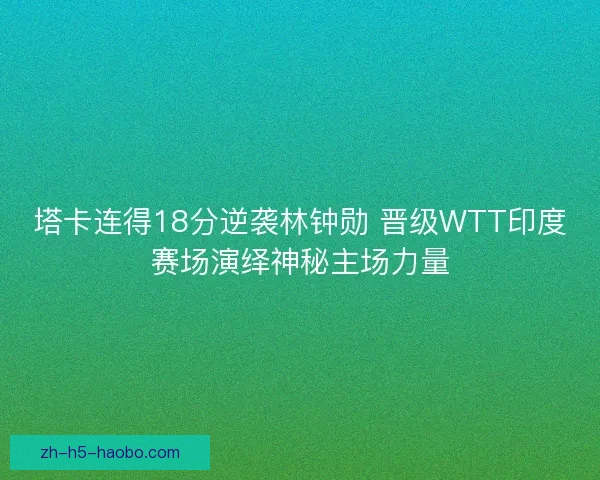 塔卡连得18分逆袭林钟勋 晋级WTT印度赛场演绎神秘主场力量