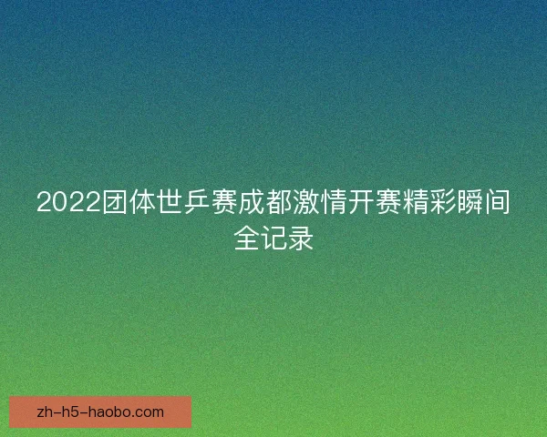 2022团体世乒赛成都激情开赛精彩瞬间全记录