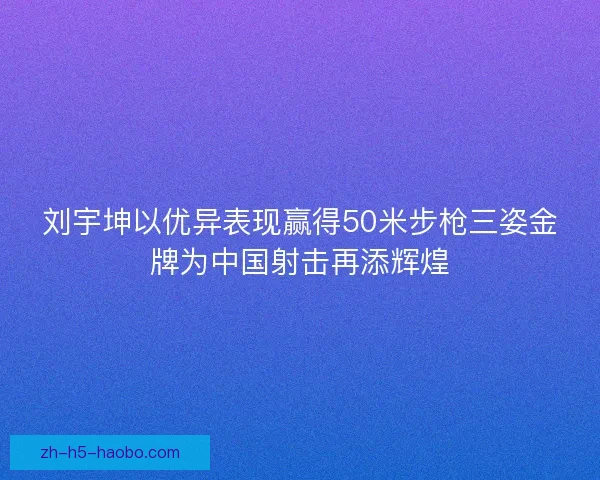 刘宇坤以优异表现赢得50米步枪三姿金牌为中国射击再添辉煌