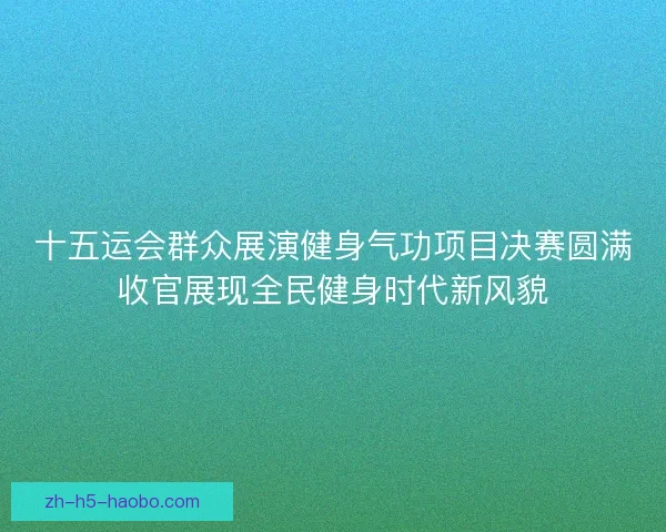 十五运会群众展演健身气功项目决赛圆满收官展现全民健身时代新风貌